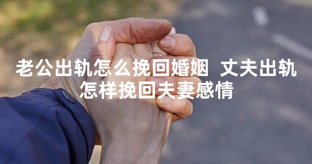 老公出轨怎么挽回婚姻  丈夫出轨怎样挽回夫妻感情